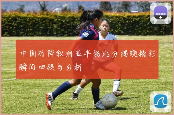 中国对阵叙利亚半场比分揭晓精彩瞬间回顾与分析