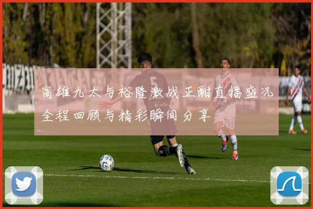 高雄九太与裕隆激战正酣直播盛况全程回顾与精彩瞬间分享