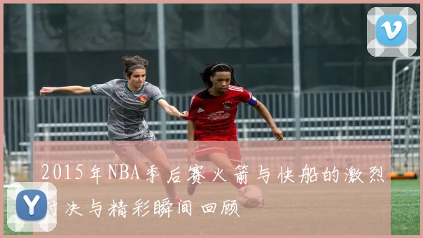 2015年NBA季后赛火箭与快船的激烈对决与精彩瞬间回顾