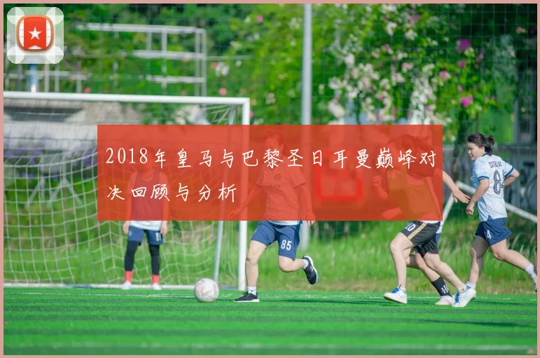 2018年皇马与巴黎圣日耳曼巅峰对决回顾与分析