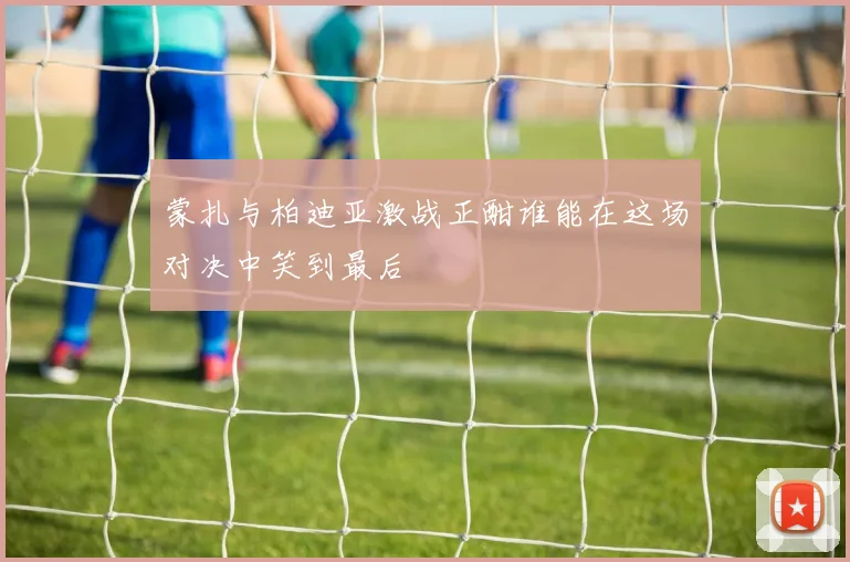 蒙扎与柏迪亚激战正酣谁能在这场对决中笑到最后