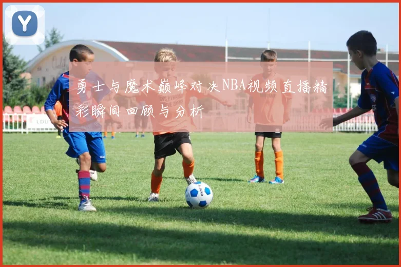 勇士与魔术巅峰对决NBA视频直播精彩瞬间回顾与分析