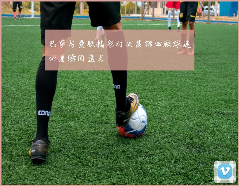 巴萨与曼联精彩对决集锦回顾球迷必看瞬间盘点