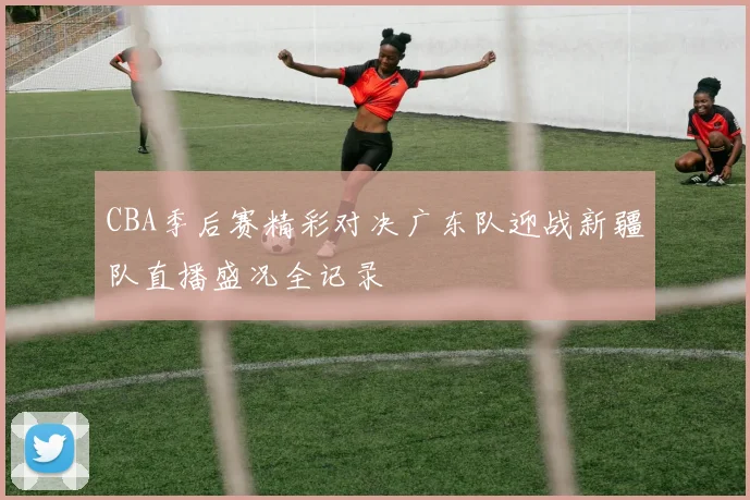 CBA季后赛精彩对决广东队迎战新疆队直播盛况全记录