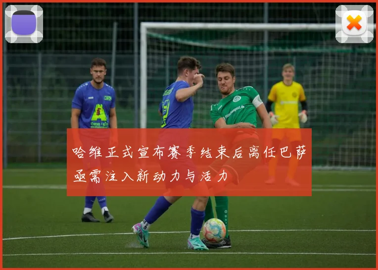 哈维正式宣布赛季结束后离任巴萨亟需注入新动力与活力