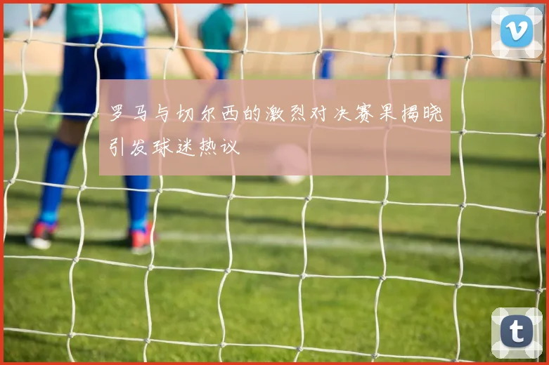 罗马与切尔西的激烈对决赛果揭晓引发球迷热议
