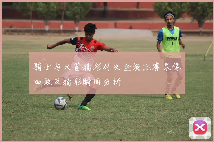 骑士与火箭精彩对决全场比赛录像回放及精彩瞬间分析