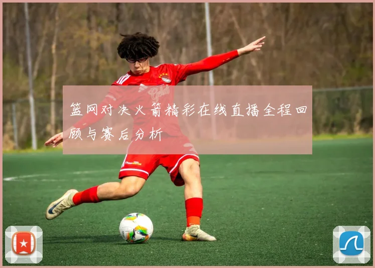 篮网对决火箭精彩在线直播全程回顾与赛后分析