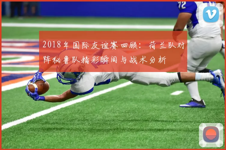 2018年国际友谊赛回顾：荷兰队对阵秘鲁队精彩瞬间与战术分析