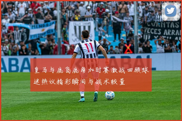 皇马与鹿岛鹿角加时赛激战回顾球迷热议精彩瞬间与战术较量