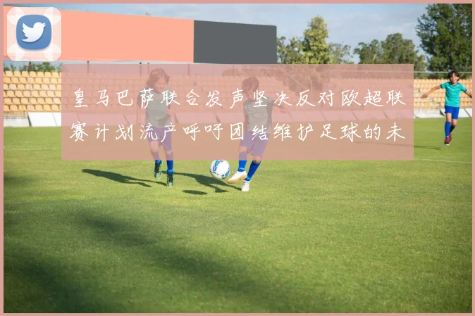 皇马巴萨联合发声坚决反对欧超联赛计划流产呼吁团结维护足球的未来