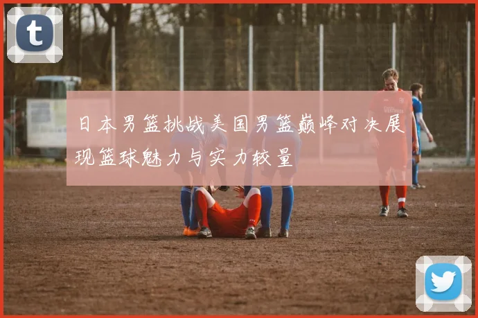 日本男篮挑战美国男篮巅峰对决展现篮球魅力与实力较量