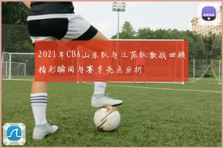 2021年CBA山东队与江苏队激战回顾精彩瞬间与赛季亮点分析