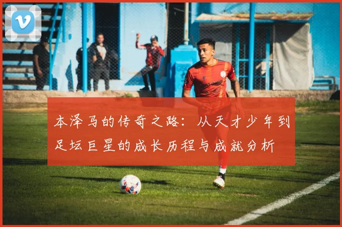 本泽马的传奇之路：从天才少年到足坛巨星的成长历程与成就分析