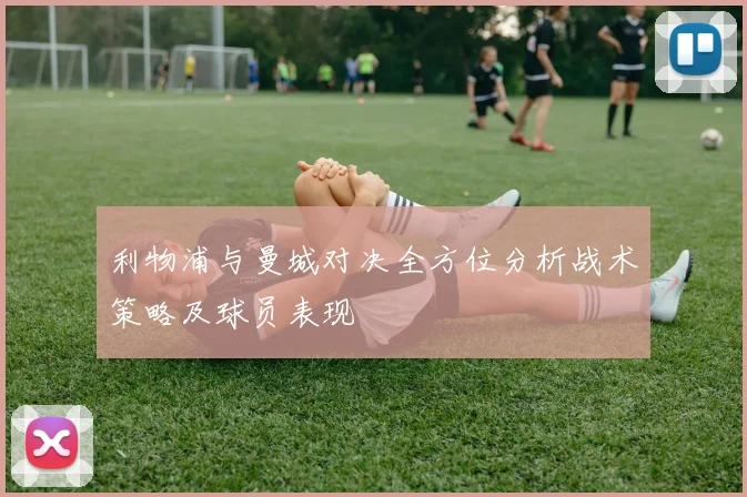 利物浦与曼城对决全方位分析战术策略及球员表现