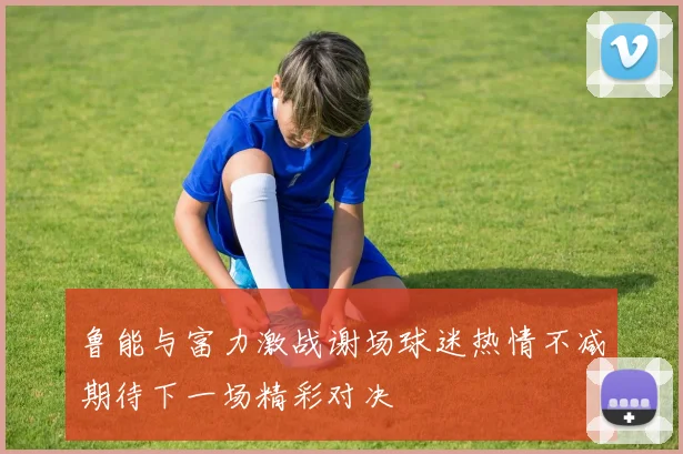 鲁能与富力激战谢场球迷热情不减期待下一场精彩对决