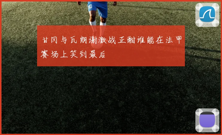 甘冈与瓦朗谢激战正酣谁能在法甲赛场上笑到最后