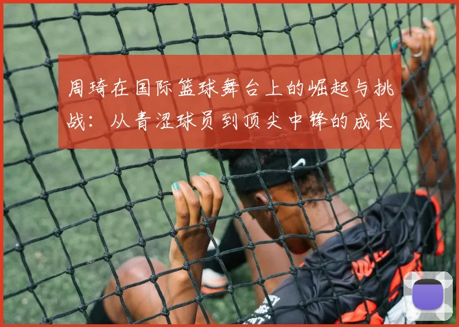 周琦在国际篮球舞台上的崛起与挑战：从青涩球员到顶尖中锋的成长历程