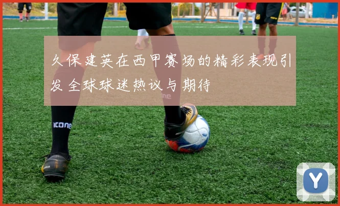 久保建英在西甲赛场的精彩表现引发全球球迷热议与期待