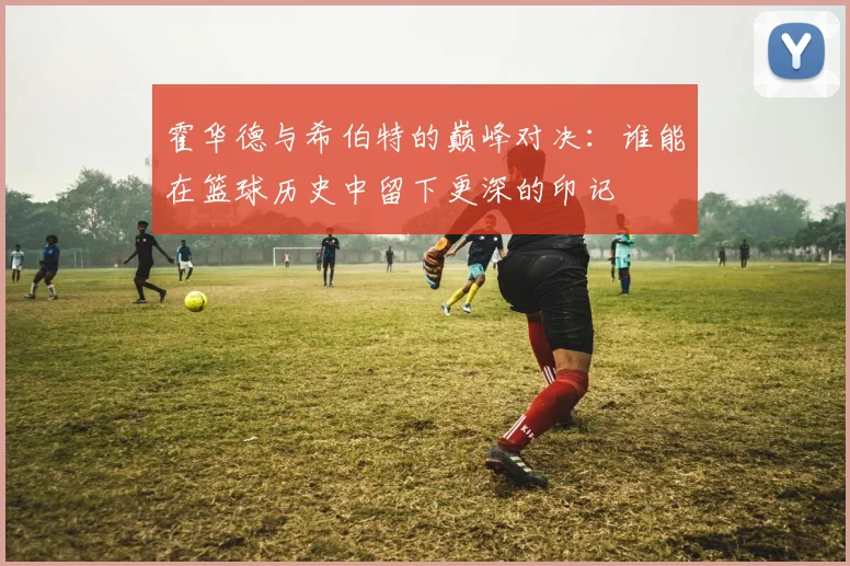霍华德与希伯特的巅峰对决：谁能在篮球历史中留下更深的印记