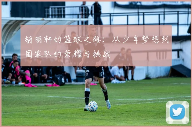 胡明轩的篮球之路：从少年梦想到国家队的荣耀与挑战